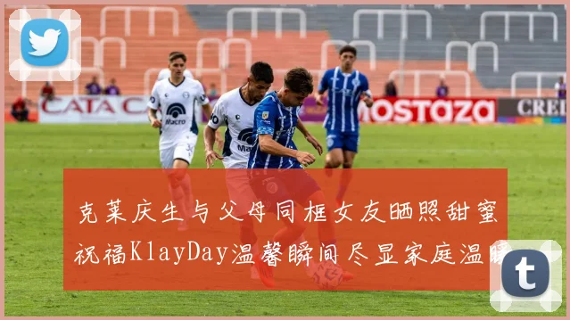 克莱庆生与父母同框女友晒照甜蜜祝福KlayDay温馨瞬间尽显家庭温暖