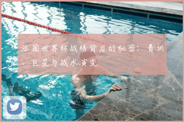 法国世界杯战绩背后的秘密:青训、巨星与战术演变