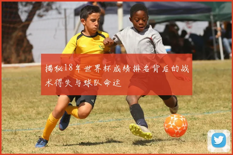 揭秘18年世界杯成绩排名背后的战术得失与球队命运