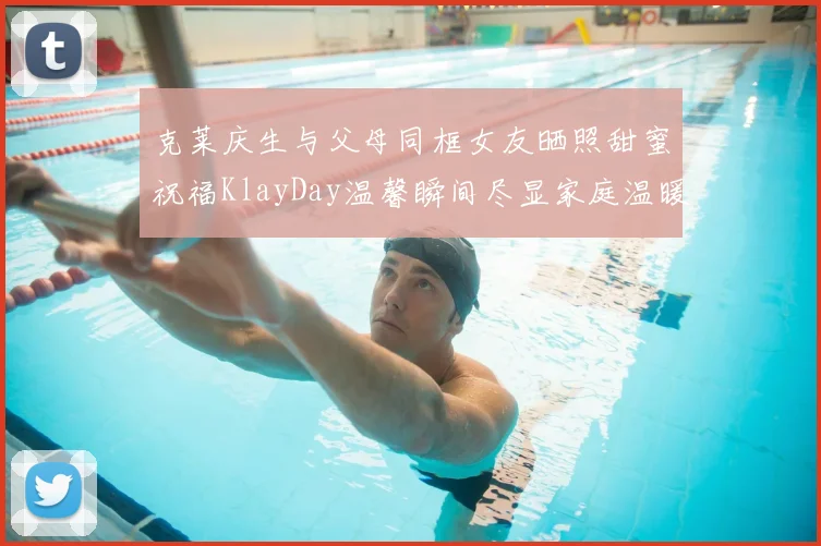 克莱庆生与父母同框女友晒照甜蜜祝福KlayDay温馨瞬间尽显家庭温暖