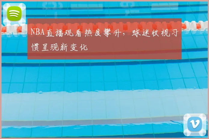 NBA直播观看热度攀升,球迷收视习惯呈现新变化