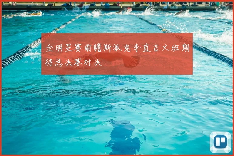 全明星赛前瞻斯派克李直言文班期待总决赛对决