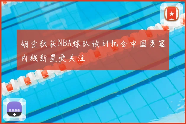 胡金秋获NBA球队试训机会中国男篮内线新星受关注