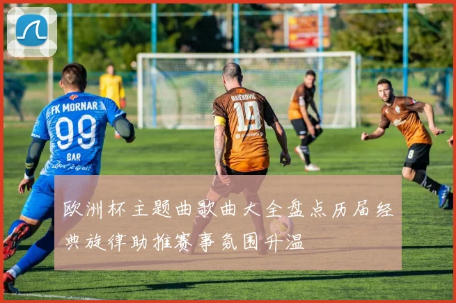 欧洲杯主题曲歌曲大全盘点历届经典旋律助推赛事氛围升温