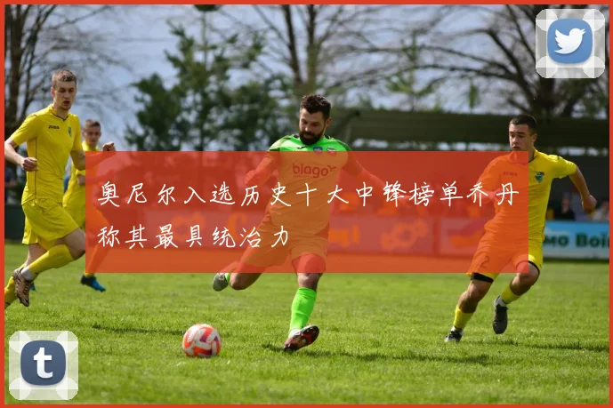 奥尼尔入选历史十大中锋榜单乔丹称其最具统治力