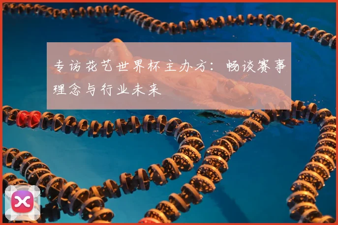 专访花艺世界杯主办方：畅谈赛事理念与行业未来