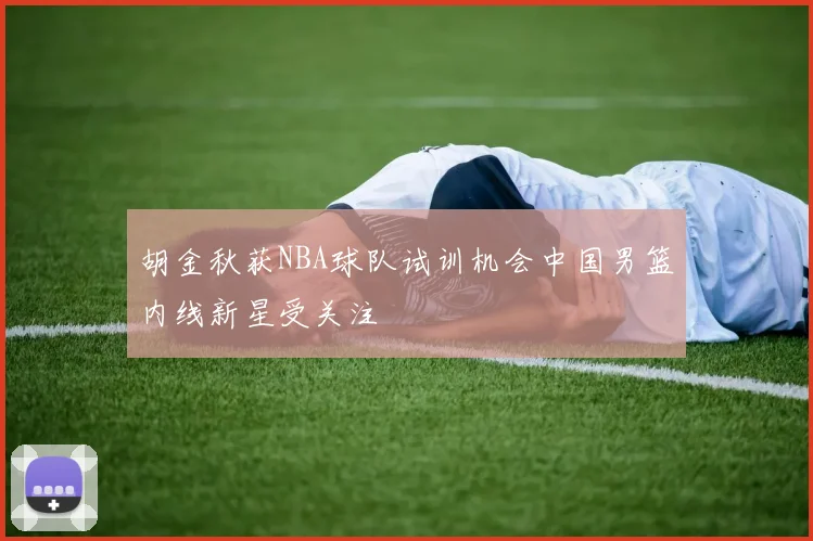 胡金秋获NBA球队试训机会中国男篮内线新星受关注