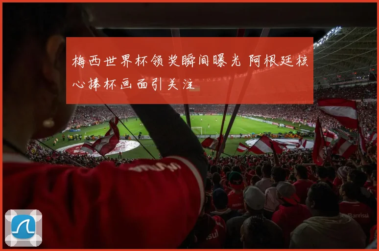 梅西世界杯领奖瞬间曝光 阿根廷核心捧杯画面引关注