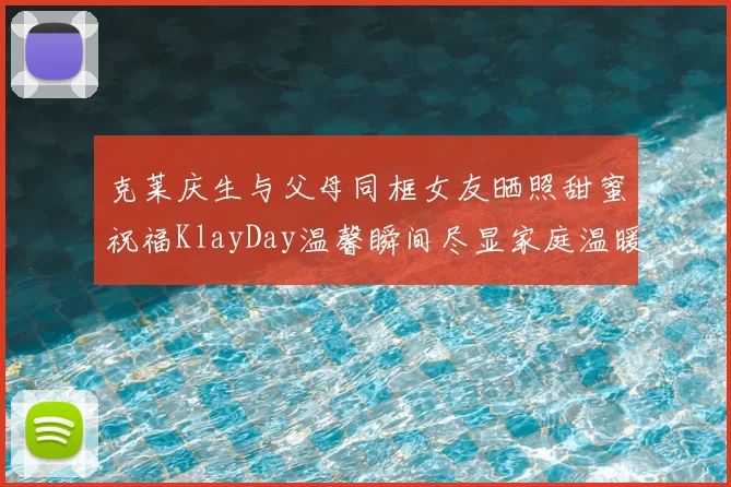 克莱庆生与父母同框女友晒照甜蜜祝福KlayDay温馨瞬间尽显家庭温暖