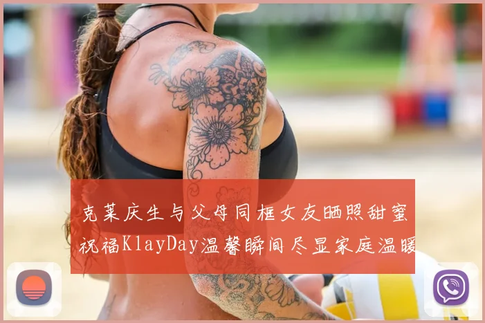 克莱庆生与父母同框女友晒照甜蜜祝福KlayDay温馨瞬间尽显家庭温暖