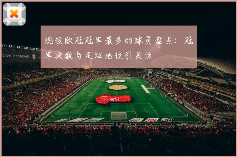 现役欧冠冠军最多的球员盘点：冠军次数与足坛地位引关注