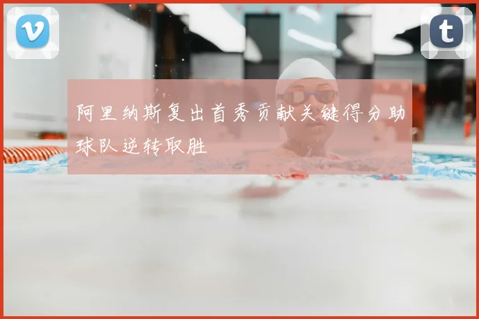 阿里纳斯复出首秀贡献关键得分助球队逆转取胜