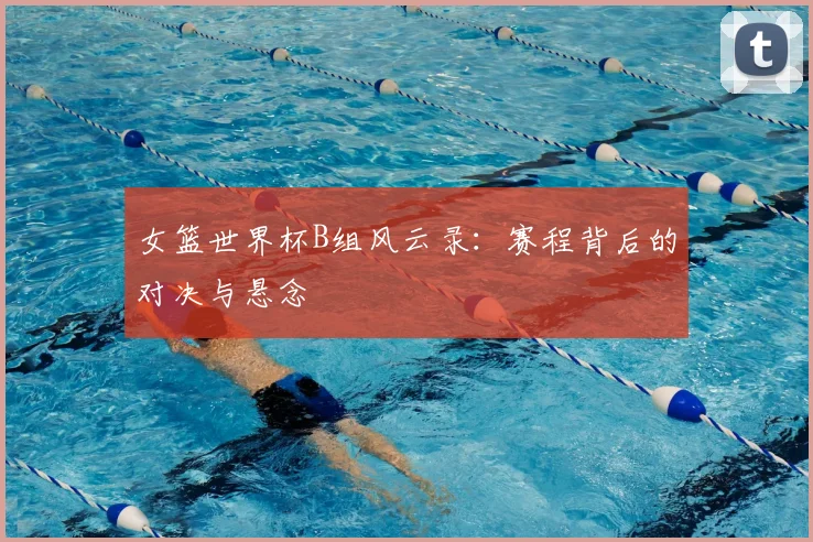 女篮世界杯B组风云录:赛程背后的对决与悬念