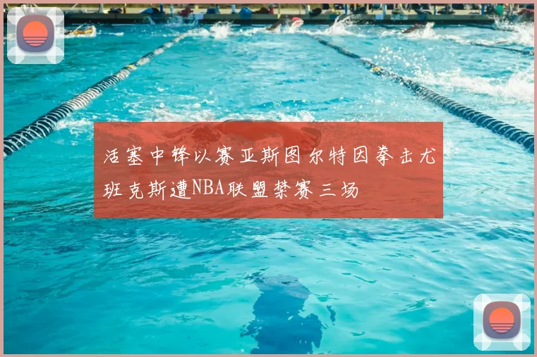 活塞中锋以赛亚斯图尔特因拳击尤班克斯遭NBA联盟禁赛三场
