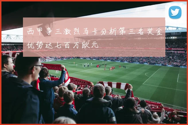 西甲争三激烈马卡分析第三名奖金优势达七百万欧元