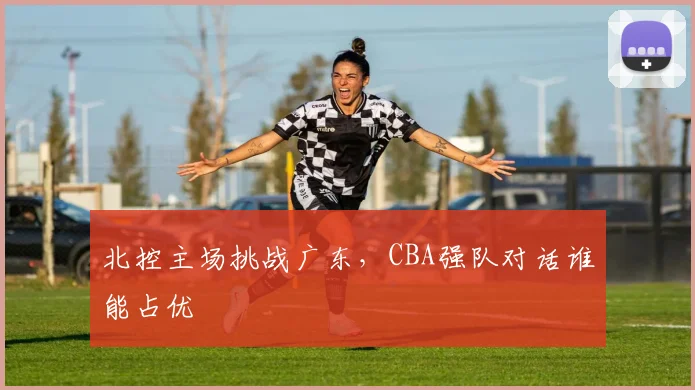 北控主场挑战广东，CBA强队对话谁能占优