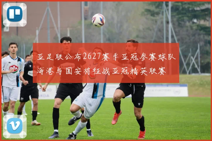亚足联公布2627赛季亚冠参赛球队海港与国安将征战亚冠精英联赛