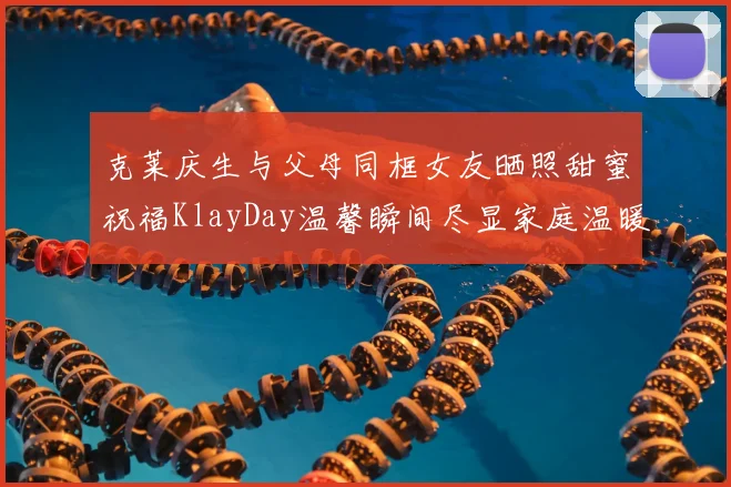 克莱庆生与父母同框女友晒照甜蜜祝福KlayDay温馨瞬间尽显家庭温暖
