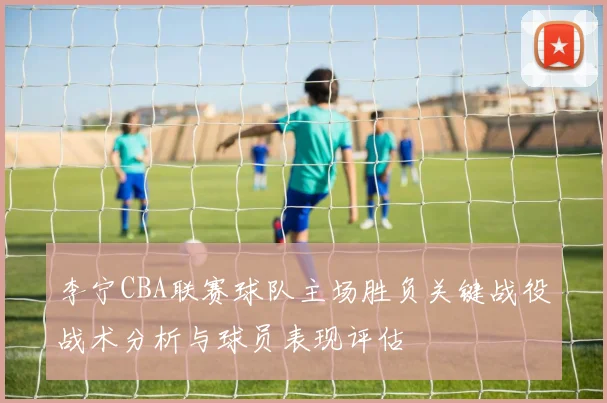 李宁CBA联赛球队主场胜负关键战役战术分析与球员表现评估