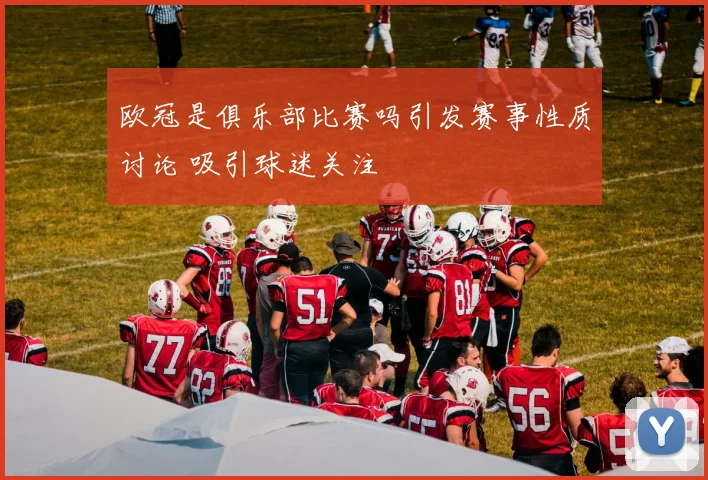 欧冠是俱乐部比赛吗引发赛事性质讨论 吸引球迷关注