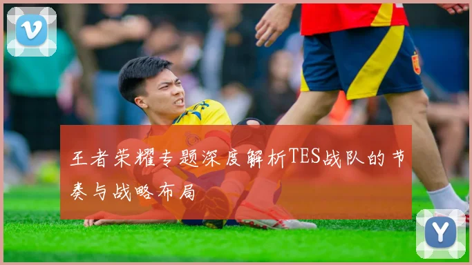 王者荣耀专题深度解析TES战队的节奏与战略布局