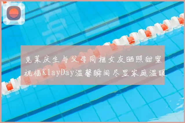 克莱庆生与父母同框女友晒照甜蜜祝福KlayDay温馨瞬间尽显家庭温暖