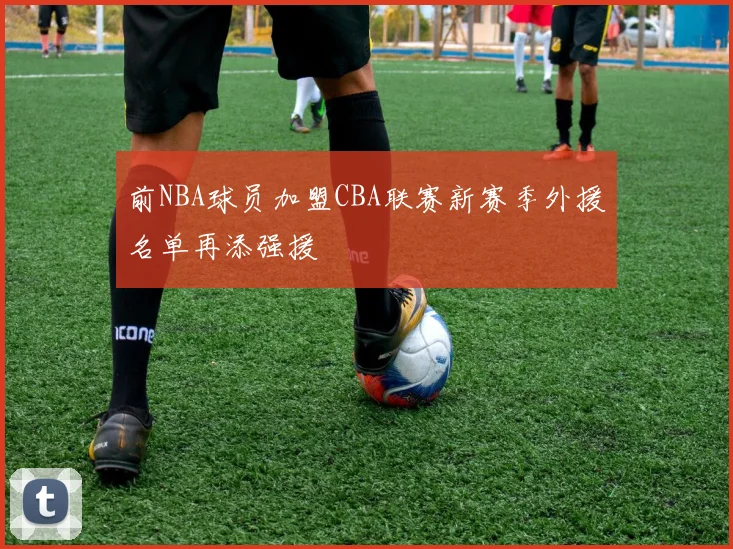 前NBA球员加盟CBA联赛新赛季外援名单再添强援