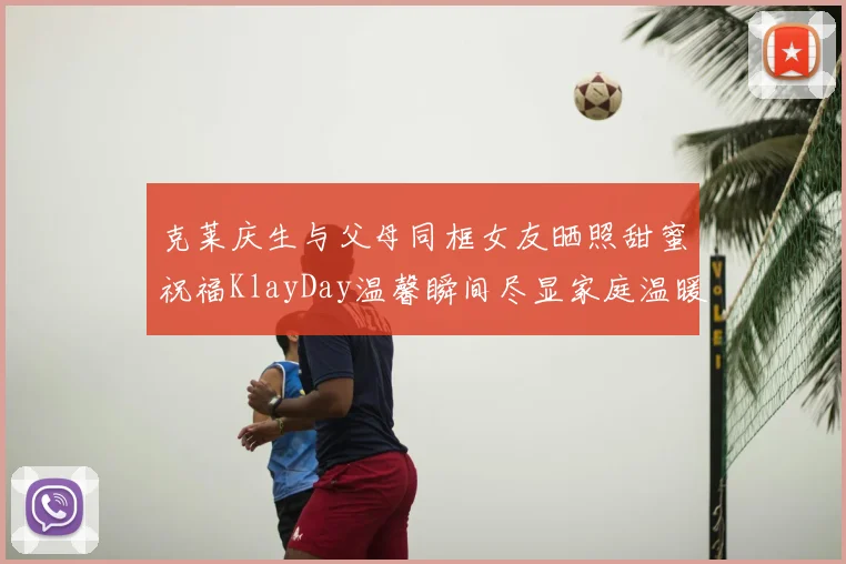 克莱庆生与父母同框女友晒照甜蜜祝福KlayDay温馨瞬间尽显家庭温暖