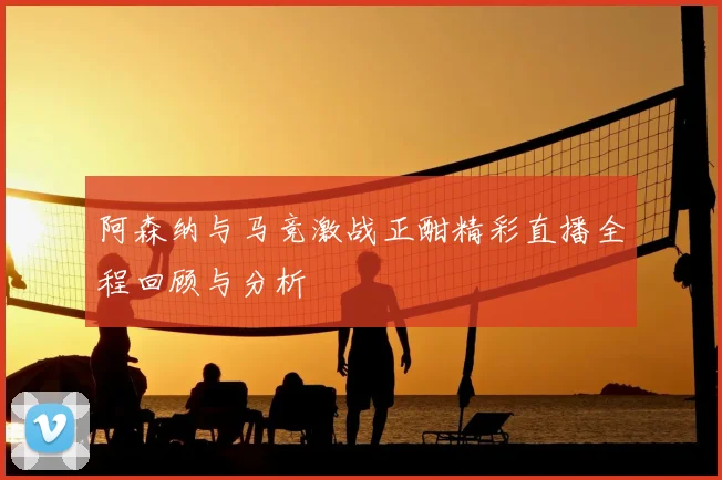 阿森纳与马竞激战正酣精彩直播全程回顾与分析
