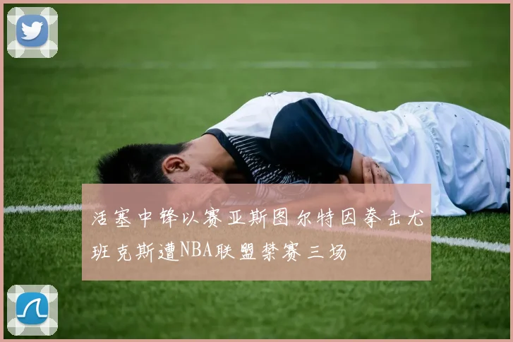 活塞中锋以赛亚斯图尔特因拳击尤班克斯遭NBA联盟禁赛三场
