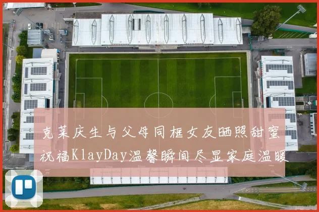 克莱庆生与父母同框女友晒照甜蜜祝福KlayDay温馨瞬间尽显家庭温暖
