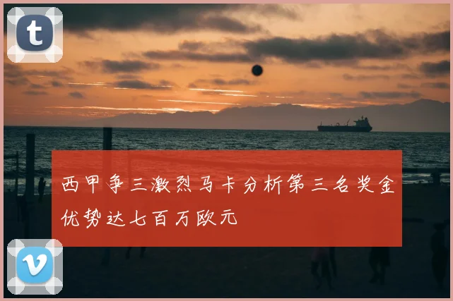 西甲争三激烈马卡分析第三名奖金优势达七百万欧元