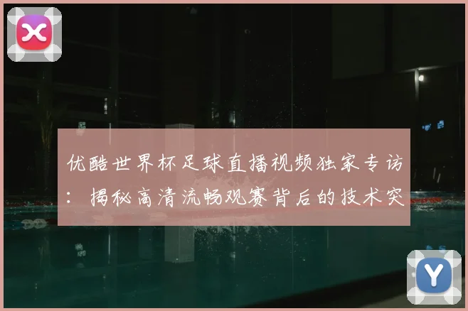 优酷世界杯足球直播视频独家专访：揭秘高清流畅观赛背后的技术突破