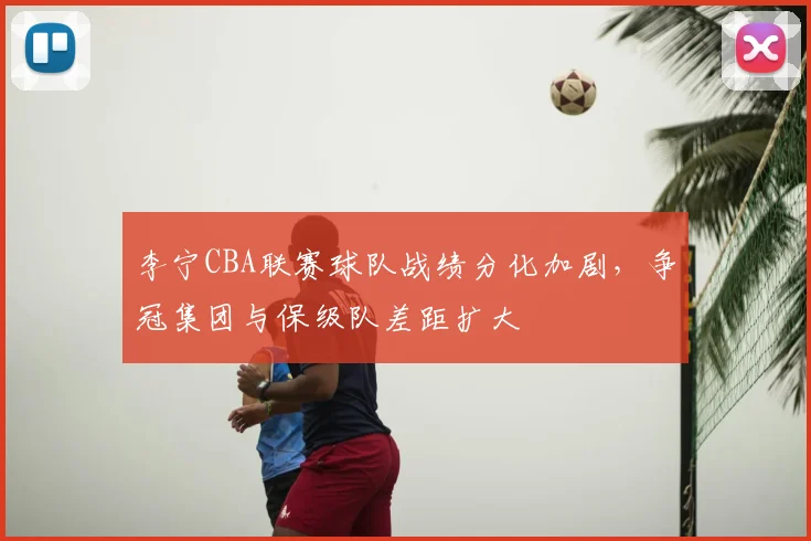 李宁CBA联赛球队战绩分化加剧，争冠集团与保级队差距扩大