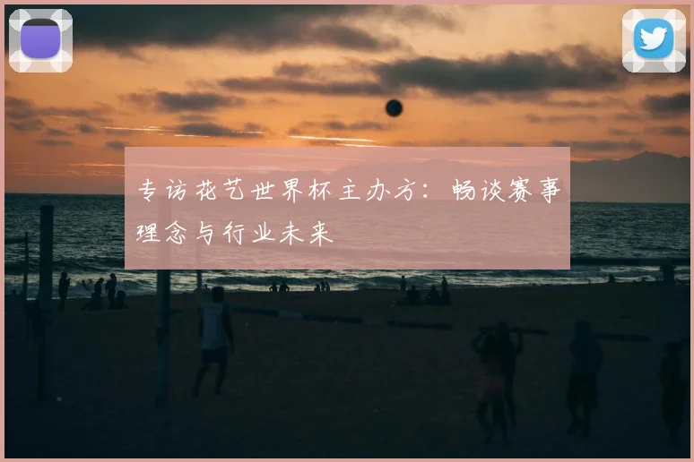 专访花艺世界杯主办方：畅谈赛事理念与行业未来