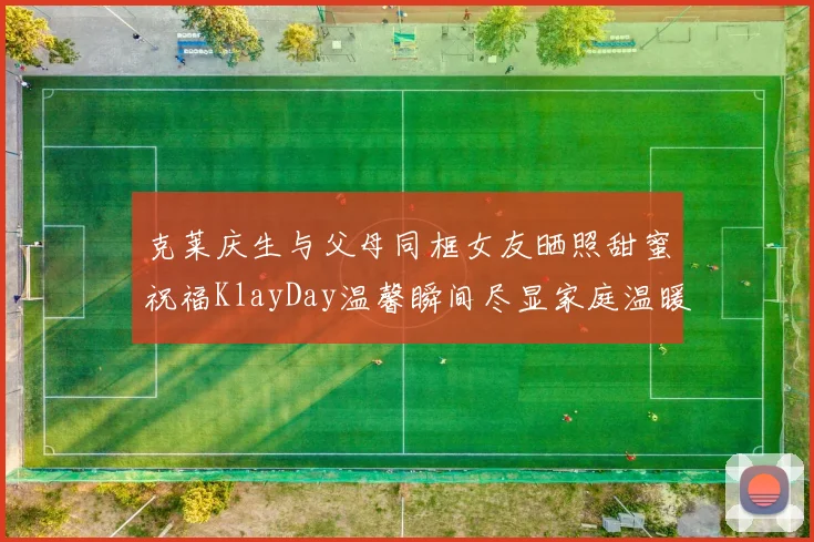 克莱庆生与父母同框女友晒照甜蜜祝福KlayDay温馨瞬间尽显家庭温暖