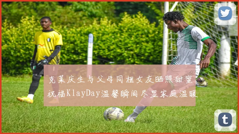 克莱庆生与父母同框女友晒照甜蜜祝福KlayDay温馨瞬间尽显家庭温暖