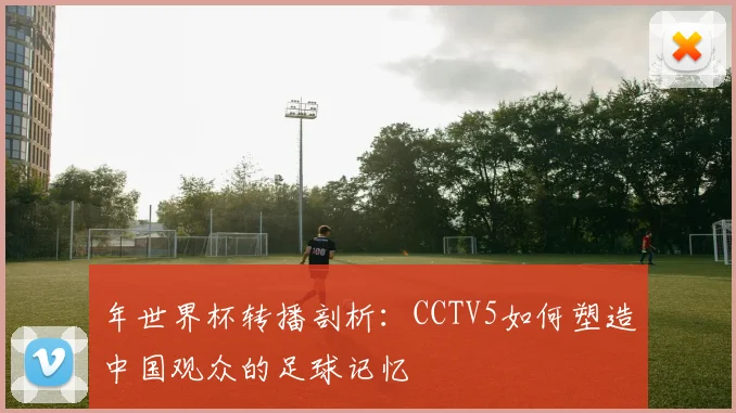 年世界杯转播剖析：CCTV5如何塑造中国观众的足球记忆