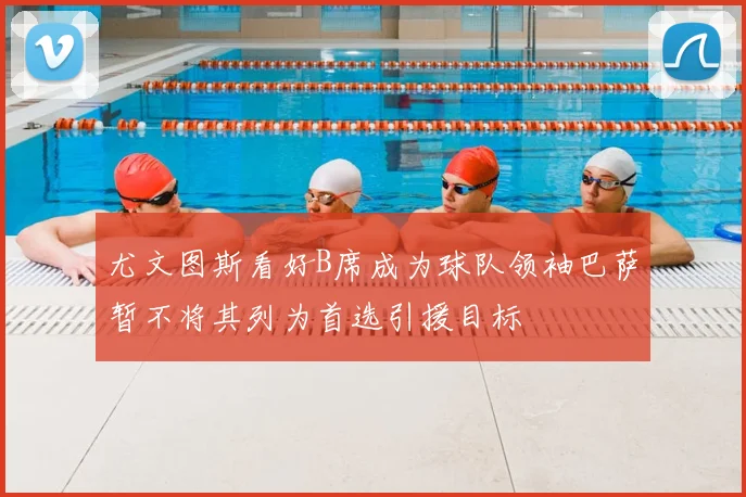 尤文图斯看好B席成为球队领袖巴萨暂不将其列为首选引援目标
