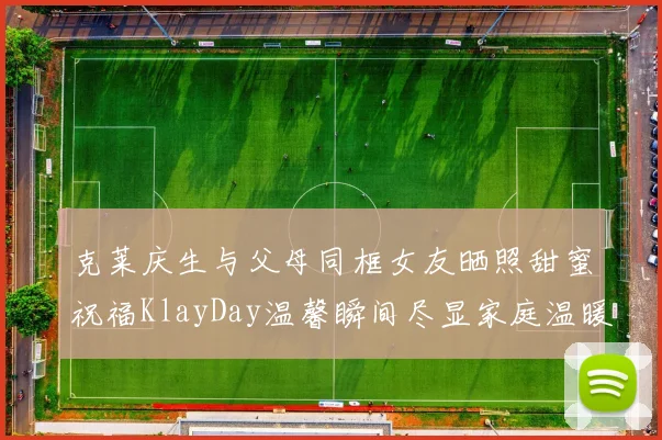 克莱庆生与父母同框女友晒照甜蜜祝福KlayDay温馨瞬间尽显家庭温暖