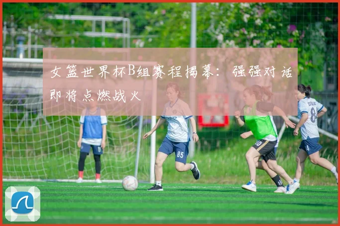 女篮世界杯B组赛程揭幕：强强对话即将点燃战火