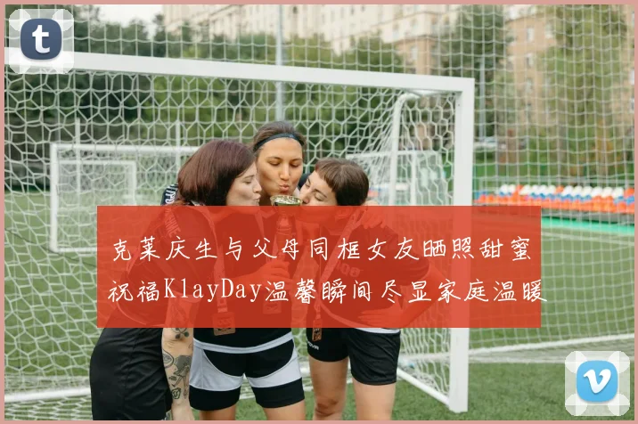 克莱庆生与父母同框女友晒照甜蜜祝福KlayDay温馨瞬间尽显家庭温暖