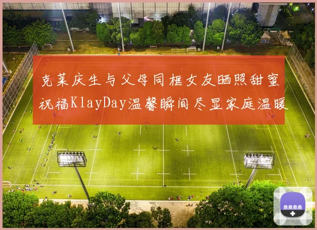 克莱庆生与父母同框女友晒照甜蜜祝福KlayDay温馨瞬间尽显家庭温暖