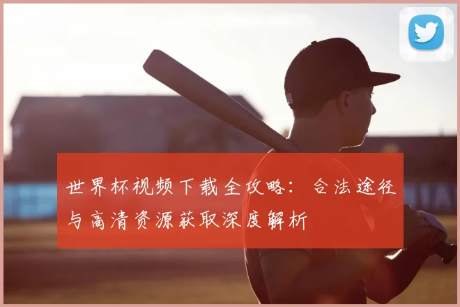 世界杯视频下载全攻略:合法途径与高清资源获取深度解析