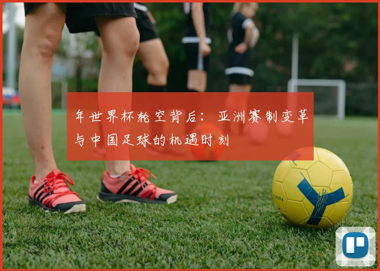 年世界杯轮空背后:亚洲赛制变革与中国足球的机遇时刻