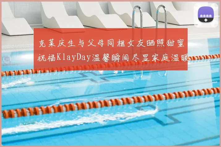 克莱庆生与父母同框女友晒照甜蜜祝福KlayDay温馨瞬间尽显家庭温暖