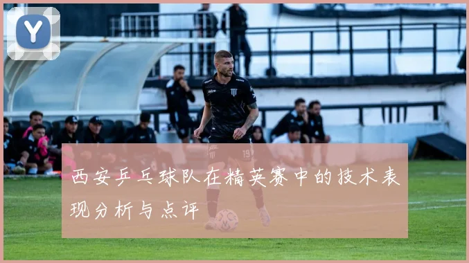 西安乒乓球队在精英赛中的技术表现分析与点评