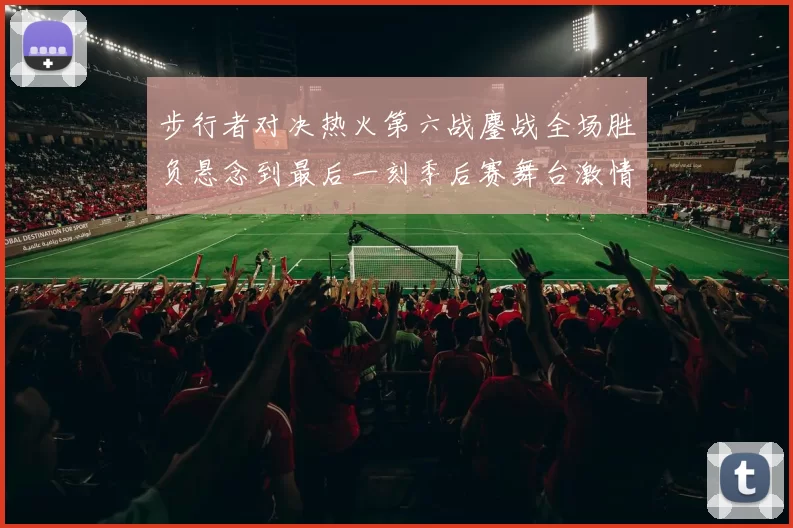 步行者对决热火第六战鏖战全场胜负悬念到最后一刻季后赛舞台激情拉满