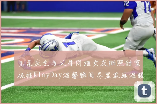 克莱庆生与父母同框女友晒照甜蜜祝福KlayDay温馨瞬间尽显家庭温暖