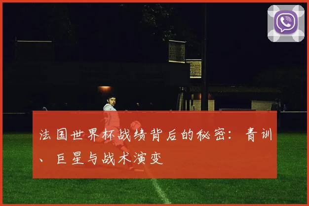 法国世界杯战绩背后的秘密:青训、巨星与战术演变